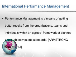 International Performance Management
• Performance Management is a means of getting
better results from the organizations, teams and
individuals within an agreed framework of planned
goals, objectives and standards. [ARMSTRONG
AND MURLI]
 