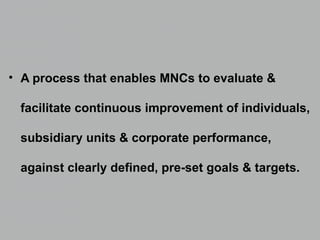 • A process that enables MNCs to evaluate &
facilitate continuous improvement of individuals,
subsidiary units & corporate performance,
against clearly defined, pre-set goals & targets.
 