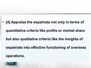 • [4] Appraise the expatriate not only in terms of
quantitative criteria like profits or market share
but also qualitative criteria like the insights of
expatriate into effective functioning of overseas
operations.
 