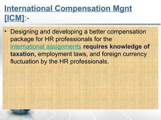 International Compensation Mgnt
[ICM]:-
• Designing and developing a better compensation
package for HR professionals for the
international assignments requires knowledge of
taxation, employment laws, and foreign currency
fluctuation by the HR professionals.
 