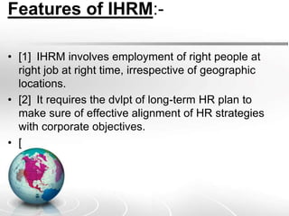 Features of IHRM:-
• [1] IHRM involves employment of right people at
right job at right time, irrespective of geographic
locations.
• [2] It requires the dvlpt of long-term HR plan to
make sure of effective alignment of HR strategies
with corporate objectives.
• [
 