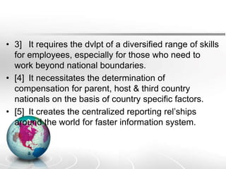 • 3] It requires the dvlpt of a diversified range of skills
for employees, especially for those who need to
work beyond national boundaries.
• [4] It necessitates the determination of
compensation for parent, host & third country
nationals on the basis of country specific factors.
• [5] It creates the centralized reporting rel’ships
around the world for faster information system.
 