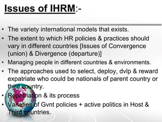Issues of IHRM:-
• The variety international models that exists.
• The extent to which HR policies & practices should
vary in different countries [Issues of Convergence
(union) & Divergence (departure)]
• Managing people in different countries & environments.
• The approaches used to select, deploy, dvlp & reward
expatriate who could be nationals of parent country or
third country.
• Repatriation & its process
• Varieties of Gvnt policies + active politics in Host &
Third countries.
 