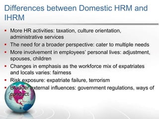Differences between Domestic HRM and
IHRM
 More HR activities: taxation, culture orientation,
administrative services
 The need for a broader perspective: cater to multiple needs
 More involvement in employees’ personal lives: adjustment,
spouses, children
 Changes in emphasis as the workforce mix of expatriates
and locals varies: fairness
 Risk exposure: expatriate failure, terrorism
 Broader external influences: government regulations, ways of
conduct
 