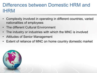 Differences between Domestic HRM and
IHRM
• Complexity involved in operating in different countries, varied
nationalities of employees
• The different Cultural Environment
• The industry or industries with which the MNC is involved
• Attitudes of Senior Management
• Extent of reliance of MNC on home country domestic market
 