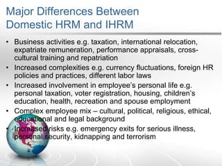 Major Differences Between
Domestic HRM and IHRM
• Business activities e.g. taxation, international relocation,
expatriate remuneration, performance appraisals, cross-
cultural training and repatriation
• Increased complexities e.g. currency fluctuations, foreign HR
policies and practices, different labor laws
• Increased involvement in employee’s personal life e.g.
personal taxation, voter registration, housing, children’s
education, health, recreation and spouse employment
• Complex employee mix – cultural, political, religious, ethical,
educational and legal background
• Increased risks e.g. emergency exits for serious illness,
personal security, kidnapping and terrorism
 