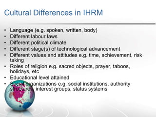 Cultural Differences in IHRM
• Language (e.g. spoken, written, body)
• Different labour laws
• Different political climate
• Different stage(s) of technological advancement
• Different values and attitudes e.g. time, achievement, risk
taking
• Roles of religion e.g. sacred objects, prayer, taboos,
holidays, etc
• Educational level attained
• Social organizations e.g. social institutions, authority
structures, interest groups, status systems
 