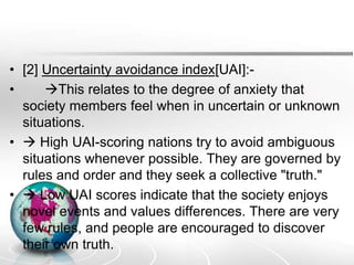 • [2] Uncertainty avoidance index[UAI]:-
• This relates to the degree of anxiety that
society members feel when in uncertain or unknown
situations.
•  High UAI-scoring nations try to avoid ambiguous
situations whenever possible. They are governed by
rules and order and they seek a collective "truth."
•  Low UAI scores indicate that the society enjoys
novel events and values differences. There are very
few rules, and people are encouraged to discover
their own truth.
 