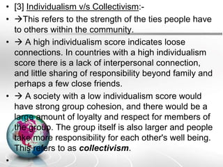 • [3] Individualism v/s Collectivism:-
• This refers to the strength of the ties people have
to others within the community.
•  A high individualism score indicates loose
connections. In countries with a high individualism
score there is a lack of interpersonal connection,
and little sharing of responsibility beyond family and
perhaps a few close friends.
•  A society with a low individualism score would
have strong group cohesion, and there would be a
large amount of loyalty and respect for members of
the group. The group itself is also larger and people
take more responsibility for each other's well being.
This refers to as collectivism.
•
 