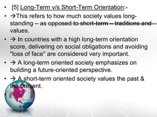 • [5] Long-Term v/s Short-Term Orientation:-
• This refers to how much society values long-
standing – as opposed to short-term – traditions and
values.
•  In countries with a high long-term orientation
score, delivering on social obligations and avoiding
"loss of face" are considered very important.
•  A long-term oriented society emphasizes on
building a future-oriented perspective.
•  A short-term oriented society values the past &
the present.
•
 