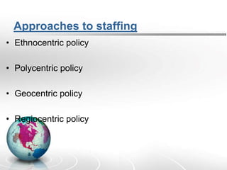 Approaches to staffing
• Ethnocentric policy
• Polycentric policy
• Geocentric policy
• Regiocentric policy
 