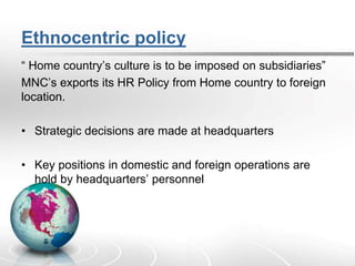 Ethnocentric policy
“ Home country’s culture is to be imposed on subsidiaries”
MNC’s exports its HR Policy from Home country to foreign
location.
• Strategic decisions are made at headquarters
• Key positions in domestic and foreign operations are
hold by headquarters’ personnel
 