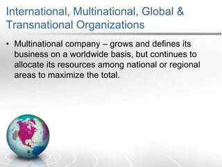 International, Multinational, Global &
Transnational Organizations
• Multinational company – grows and defines its
business on a worldwide basis, but continues to
allocate its resources among national or regional
areas to maximize the total.
 