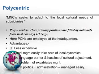 Polycentric
“MNC’s seeks to adapt to the local cultural needs of
subsidiaries ”
• Poly – centric: Here primary positions are filled by nationals
from host country( HCNs)y.
• Here PCNs are employed at the headquarters.
• Advantages:-
• [a] Less expensive
• [b] Local mgrs easily take care of local dynamics.
• [c] No language barrier & hassles of cultural adjustment.
• [d] No problem of expatriates mgnt.
• [e] Local politics + administration – managed easily.
 