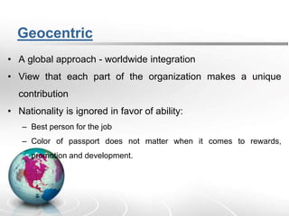 Geocentric
• A global approach - worldwide integration
• View that each part of the organization makes a unique
contribution
• Nationality is ignored in favor of ability:
– Best person for the job
– Color of passport does not matter when it comes to rewards,
promotion and development.
 