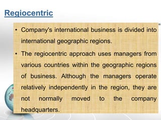 Regiocentric
• Company's international business is divided into
international geographic regions.
• The regiocentric approach uses managers from
various countries within the geographic regions
of business. Although the managers operate
relatively independently in the region, they are
not normally moved to the company
headquarters.
 