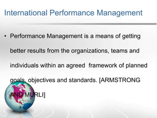 International Performance Management
• Performance Management is a means of getting
better results from the organizations, teams and
individuals within an agreed framework of planned
goals, objectives and standards. [ARMSTRONG
AND MURLI]
 