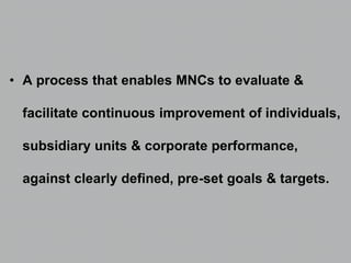 • A process that enables MNCs to evaluate &
facilitate continuous improvement of individuals,
subsidiary units & corporate performance,
against clearly defined, pre-set goals & targets.
 
