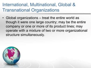 International, Multinational, Global &
Transnational Organizations
• Global organizations – treat the entire world as
though it were one large country; may be the entire
company or one or more of its product lines; may
operate with a mixture of two or more organizational
structure simultaneously.
 