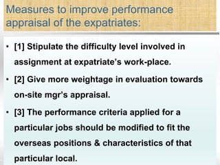 Measures to improve performance
appraisal of the expatriates:
• [1] Stipulate the difficulty level involved in
assignment at expatriate’s work-place.
• [2] Give more weightage in evaluation towards
on-site mgr’s appraisal.
• [3] The performance criteria applied for a
particular jobs should be modified to fit the
overseas positions & characteristics of that
particular local.
 