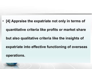 • [4] Appraise the expatriate not only in terms of
quantitative criteria like profits or market share
but also qualitative criteria like the insights of
expatriate into effective functioning of overseas
operations.
 