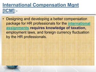 International Compensation Mgnt
[ICM]:-
• Designing and developing a better compensation
package for HR professionals for the international
assignments requires knowledge of taxation,
employment laws, and foreign currency fluctuation
by the HR professionals.
 