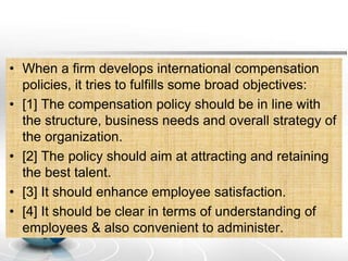 • When a firm develops international compensation
policies, it tries to fulfills some broad objectives:
• [1] The compensation policy should be in line with
the structure, business needs and overall strategy of
the organization.
• [2] The policy should aim at attracting and retaining
the best talent.
• [3] It should enhance employee satisfaction.
• [4] It should be clear in terms of understanding of
employees & also convenient to administer.
 