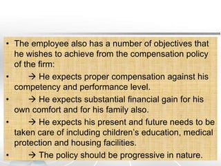 • The employee also has a number of objectives that
he wishes to achieve from the compensation policy
of the firm:
•  He expects proper compensation against his
competency and performance level.
•  He expects substantial financial gain for his
own comfort and for his family also.
•  He expects his present and future needs to be
taken care of including children’s education, medical
protection and housing facilities.
•  The policy should be progressive in nature.
 