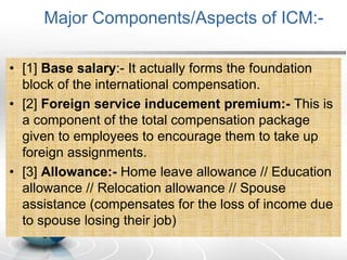 Major Components/Aspects of ICM:-
• [1] Base salary:- It actually forms the foundation
block of the international compensation.
• [2] Foreign service inducement premium:- This is
a component of the total compensation package
given to employees to encourage them to take up
foreign assignments.
• [3] Allowance:- Home leave allowance // Education
allowance // Relocation allowance // Spouse
assistance (compensates for the loss of income due
to spouse losing their job)
 
