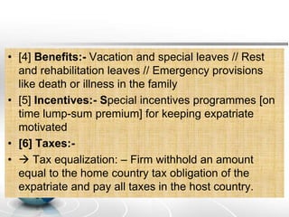 • [4] Benefits:- Vacation and special leaves // Rest
and rehabilitation leaves // Emergency provisions
like death or illness in the family
• [5] Incentives:- Special incentives programmes [on
time lump-sum premium] for keeping expatriate
motivated
• [6] Taxes:-
•  Tax equalization: – Firm withhold an amount
equal to the home country tax obligation of the
expatriate and pay all taxes in the host country.
 