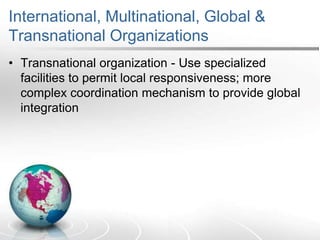 International, Multinational, Global &
Transnational Organizations
• Transnational organization - Use specialized
facilities to permit local responsiveness; more
complex coordination mechanism to provide global
integration
 