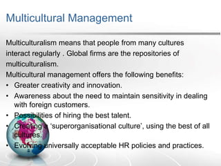 Multicultural Management
Multiculturalism means that people from many cultures
interact regularly . Global firms are the repositories of
multiculturalism.
Multicultural management offers the following benefits:
• Greater creativity and innovation.
• Awareness about the need to maintain sensitivity in dealing
with foreign customers.
• Possibilities of hiring the best talent.
• Creating a ‘superorganisational culture’, using the best of all
cultures.
• Evolving universally acceptable HR policies and practices.
 