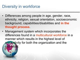 Diversity in workforce
• Differences among people in age, gender, race,
ethnicity, religion, sexual orientation, socioeconomic
background, capabilities/disabilities and in the
thought process.
• Management system which incorporates the
differences found in a multicultural workforce in a
manner which results in the highest level of
productivity for both the organization and the
individual.
 