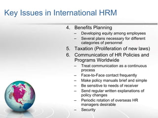 Key Issues in International HRM
4. Benefits Planning
– Developing equity among employees
– Several plans necessary for different
categories of personnel
5. Taxation (Proliferation of new laws)
6. Communication of HR Policies and
Programs Worldwide
– Treat communication as a continuous
process
– Face-to-Face contact frequently
– Make policy manuals brief and simple
– Be sensitive to needs of receiver
– Send regular written explanations of
policy changes
– Periodic rotation of overseas HR
managers desirable
– Security
 