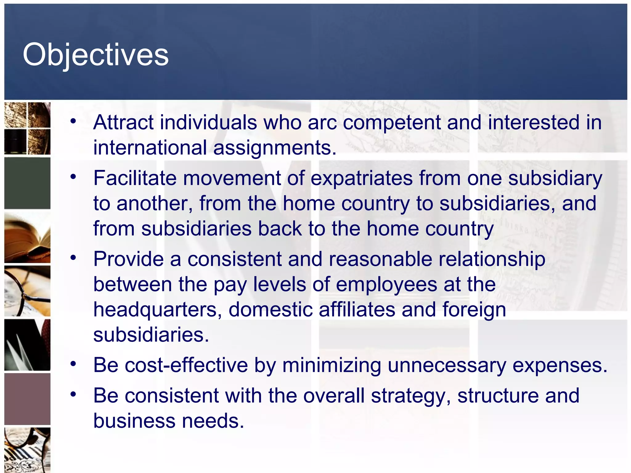 Objectives
   • Attract individuals who arc competent and interested in
     international assignments.
   • Facilitate movement of expatriates from one subsidiary
     to another, from the home country to subsidiaries, and
     from subsidiaries back to the home country
   • Provide a consistent and reasonable relationship
     between the pay levels of employees at the
     headquarters, domestic affiliates and foreign
     subsidiaries.
   • Be cost-effective by minimizing unnecessary expenses.
   • Be consistent with the overall strategy, structure and
     business needs.
 
