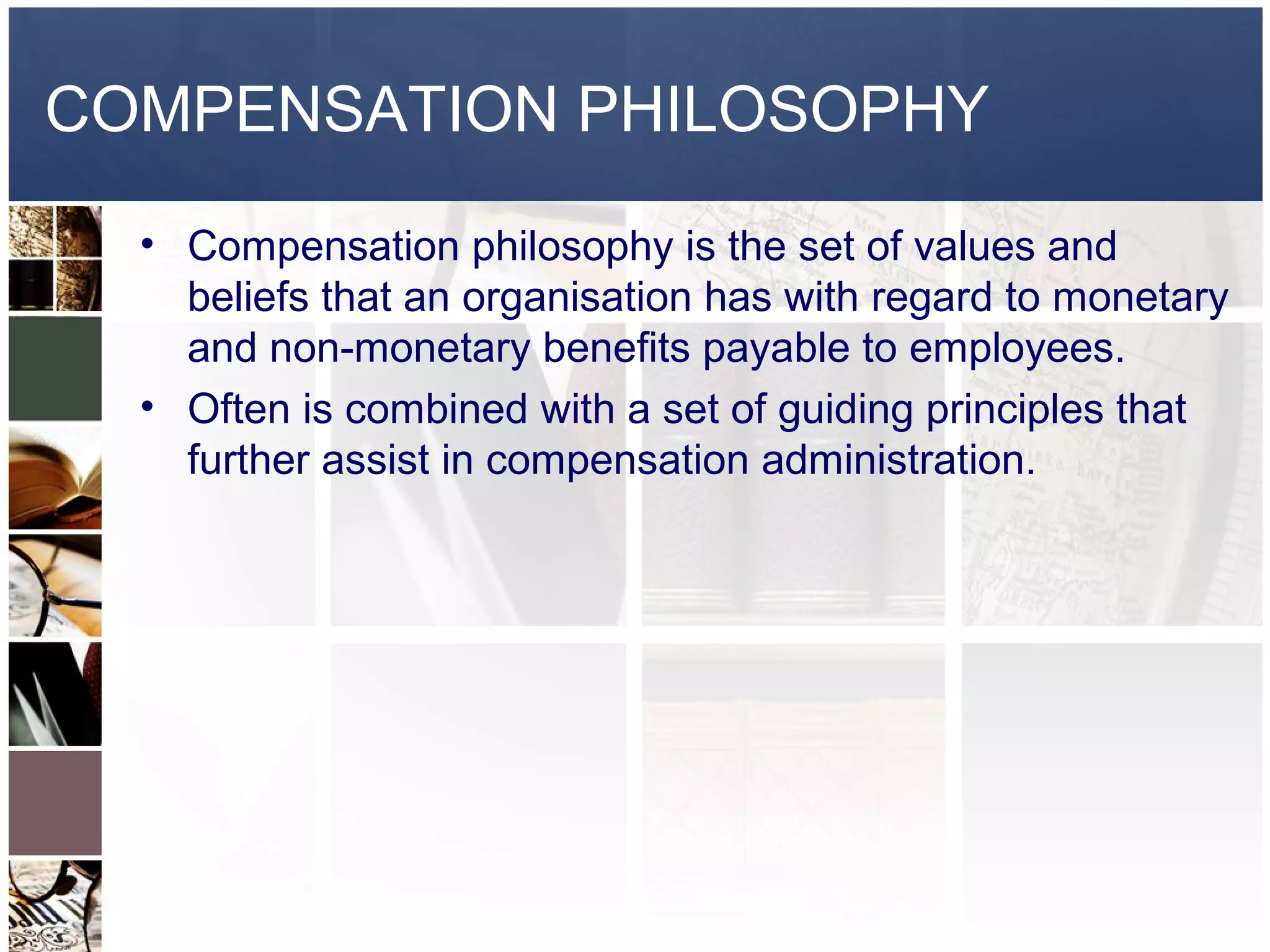 COMPENSATION PHILOSOPHY
  • Compensation philosophy is the set of values and
    beliefs that an organisation has with regard to monetary
    and non-monetary benefits payable to employees.
  • Often is combined with a set of guiding principles that
    further assist in compensation administration.
 