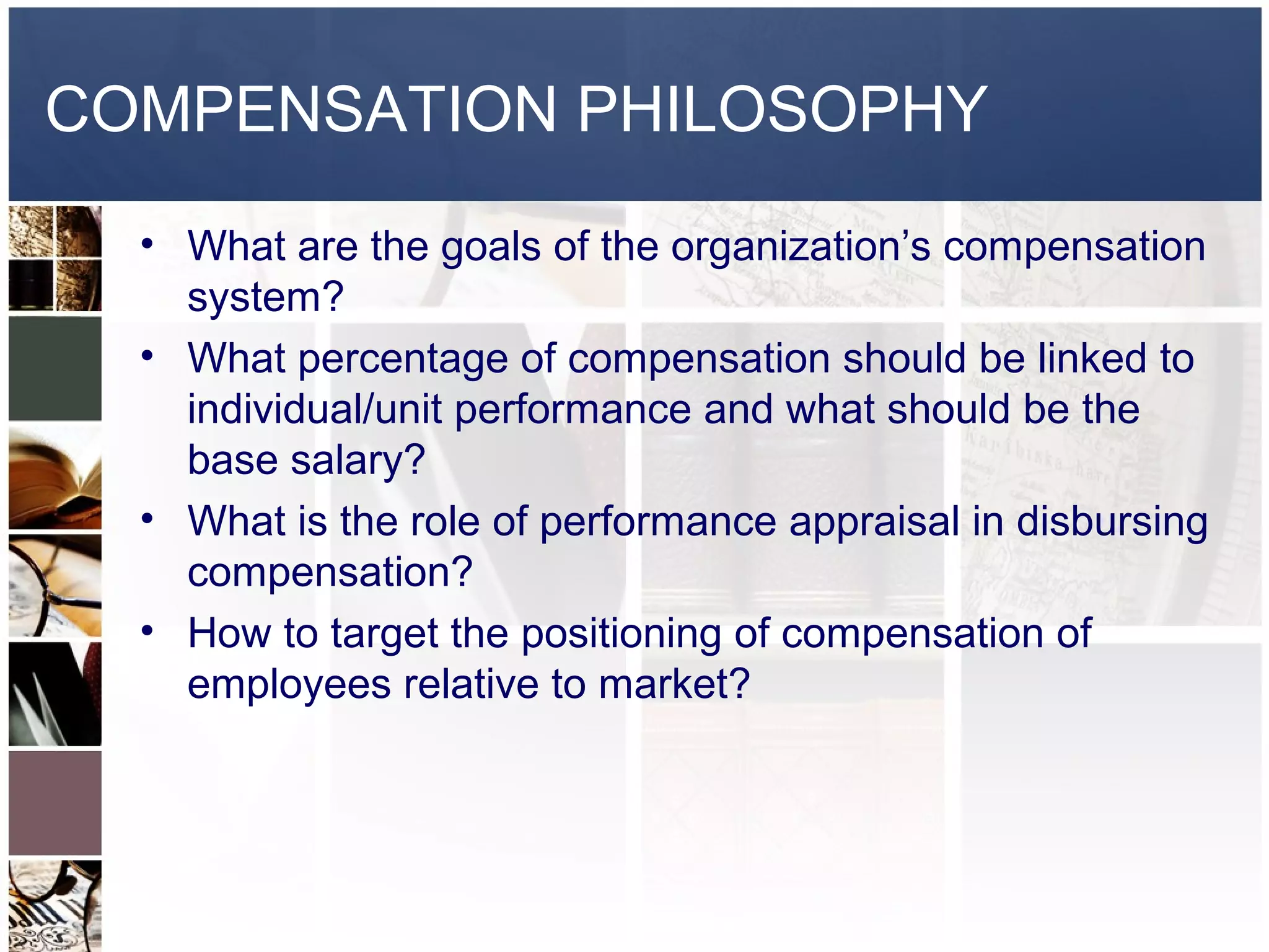 COMPENSATION PHILOSOPHY
  • What are the goals of the organization’s compensation
    system?
  • What percentage of compensation should be linked to
    individual/unit performance and what should be the
    base salary?
  • What is the role of performance appraisal in disbursing
    compensation?
  • How to target the positioning of compensation of
    employees relative to market?
 