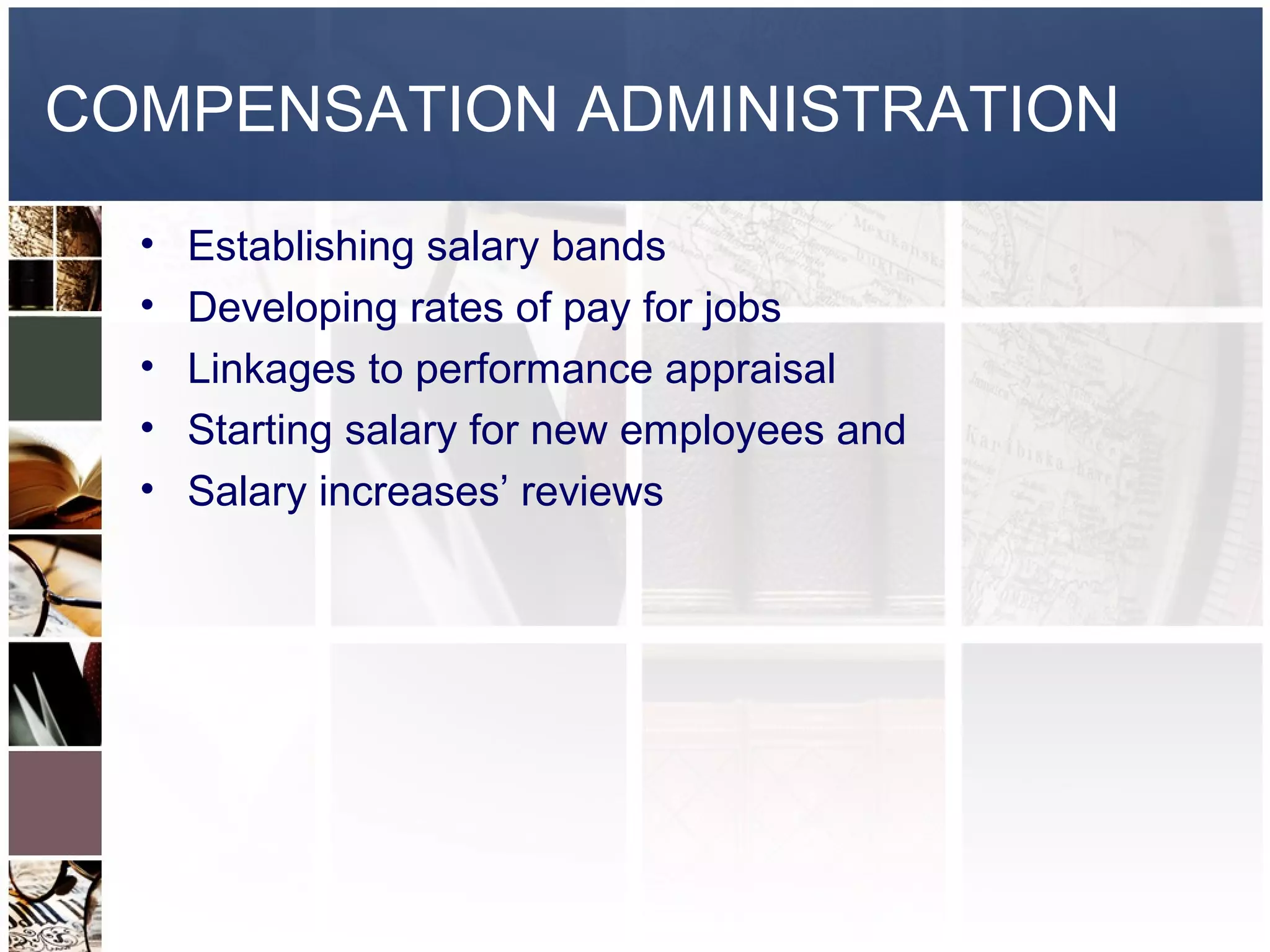 COMPENSATION ADMINISTRATION
  •   Establishing salary bands
  •   Developing rates of pay for jobs
  •   Linkages to performance appraisal
  •   Starting salary for new employees and
  •   Salary increases’ reviews
 