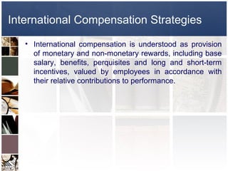 International Compensation Strategies
   • International compensation is understood as provision
     of monetary and non-monetary rewards, including base
     salary, benefits, perquisites and long and short-term
     incentives, valued by employees in accordance with
     their relative contributions to performance.
 