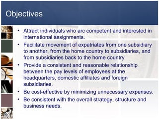 Objectives
   • Attract individuals who arc competent and interested in
     international assignments.
   • Facilitate movement of expatriates from one subsidiary
     to another, from the home country to subsidiaries, and
     from subsidiaries back to the home country
   • Provide a consistent and reasonable relationship
     between the pay levels of employees at the
     headquarters, domestic affiliates and foreign
     subsidiaries.
   • Be cost-effective by minimizing unnecessary expenses.
   • Be consistent with the overall strategy, structure and
     business needs.
 