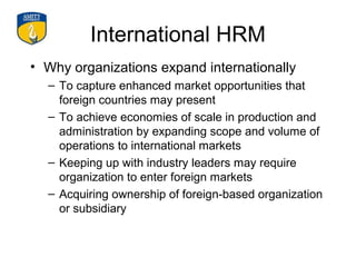 International HRM
• Why organizations expand internationally
  – To capture enhanced market opportunities that
    foreign countries may present
  – To achieve economies of scale in production and
    administration by expanding scope and volume of
    operations to international markets
  – Keeping up with industry leaders may require
    organization to enter foreign markets
  – Acquiring ownership of foreign-based organization
    or subsidiary
 