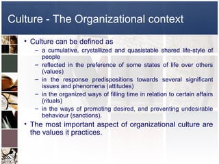 Culture - The Organizational context
   • Culture can be defined as
      – a cumulative, crystallized and quasistable shared life-style of
        people
      – reflected in the preference of some states of life over others
        (values)
      – in the response predispositions towards several significant
        issues and phenomena (attitudes)
      – in the organized ways of filling time in relation to certain affairs
        (rituals)
      – in the ways of promoting desired, and preventing undesirable
        behaviour (sanctions).
   • The most important aspect of organizational culture are
     the values it practices.
 