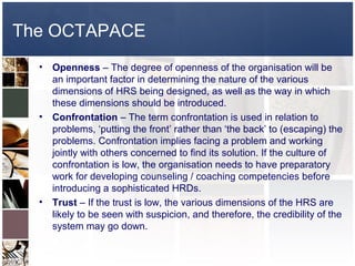 The OCTAPACE
  •   Openness – The degree of openness of the organisation will be
      an important factor in determining the nature of the various
      dimensions of HRS being designed, as well as the way in which
      these dimensions should be introduced.
  •   Confrontation – The term confrontation is used in relation to
      problems, ‘putting the front’ rather than ‘the back’ to (escaping) the
      problems. Confrontation implies facing a problem and working
      jointly with others concerned to find its solution. If the culture of
      confrontation is low, the organisation needs to have preparatory
      work for developing counseling / coaching competencies before
      introducing a sophisticated HRDs.
  •   Trust – If the trust is low, the various dimensions of the HRS are
      likely to be seen with suspicion, and therefore, the credibility of the
      system may go down.
 