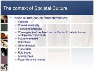 The context of Societal Culture
   • Indian culture can be characterized as
      –   Fatalistic
      –   Context sensitivity
      –   Tolerant of ambiguity
      –   Convergent (self centered and indifferent to outside human
          ecological environment),
      –   Future orientated
      –   Collectivist
      –   Other-directed
      –   Embedded
      –   Role bound
      –   Androgynous
      –   Power-distance tolerant
 