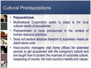 Cultural Predispositions

   • Polycentricism
   • Multinational Corporation seeks to adapt to the local
     cultural needs of subsidiaries
   • Polycentricism is more pronounced in the context of
     human resource practices
   • Does not bestow absolute freedom to subsidiary heads as
     stand alone units
   • Host-country managers visit home offices for extended
     periods to get acquainted with the company's culture and
     are taught how to protect the nuances of corporate culture,
     respecting of course, the host country's beliefs and values.
 