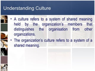 Understanding Culture

   • A culture refers to a system of shared meaning
     held by the organization’s members that
     distinguishes the organisation from other
     organizations.
   • The organization’s culture refers to a system of a
     shared meaning.
 