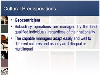 Cultural Predispositions

   • Geocentricism
   • Subsidiary operations are managed by the best
     qualified individuals, regardless of their nationality
   • The capable managers adapt easily and well to
     different cultures and usually arc bilingual or
     multilingual
 