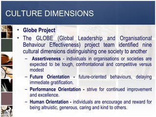 CULTURE DIMENSIONS

  • Globe Project
  • The GLOBE (Global Leadership and Organisational
    Behaviour Effectiveness) project team identified nine
    cultural dimensions distinguishing one society to another
     – Assertiveness - individuals in organisations or societies are
       expected to be tough, confrontational and competitive versus
       modest
     – Future Orientation - future-oriented behaviours, delaying
       immediate gratification.
     – Performance Orientation - strive for continued improvement
       and excellence.
     – Human Orientation - individuals are encourage and reward for
       being altruistic, generous, caring and kind to others.
 
