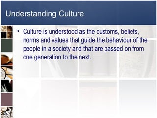 Understanding Culture

   • Culture is understood as the customs, beliefs,
     norms and values that guide the behaviour of the
     people in a society and that are passed on from
     one generation to the next.
 