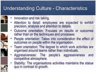 Understanding Culture - Characteristics
   • Innovation and risk taking.
   • Attention to detail: employees are expected to exhibit
     precision, analysis and attention to details.
   • Outcome orientation: Focuses on results or outcomes
     rather than on the techniques and processes
   • People orientation: Takes into consideration the effect of
     outcomes on people within the organisation.
   • Team orientation: The degree to which work activities are
     organised around teams rather than individuals.
   • Aggressiveness: The people’s aggressiveness and
     competitive atmosphere.
   • Stability: The organisations activities maintains the statue
     quo in contrast to growth.
 